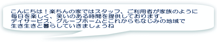 こんにちは！楽ちんの家ではスタッフ、ご利用者が家族のように 毎日を楽しく、笑いのある時間を提供しております。 デイサービス、グループホームとこれからもなじみの地域で 生き生きと暮らしていきましょうね