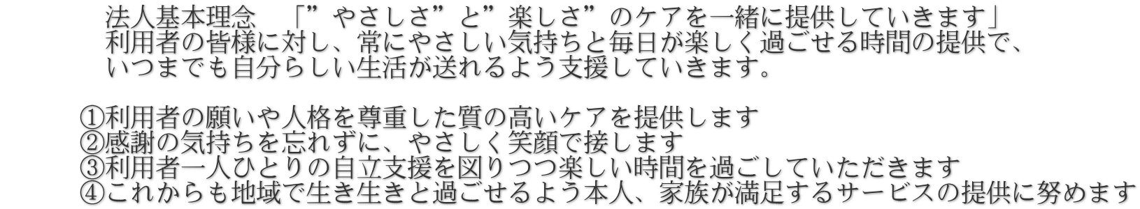 　　　　法人基本理念　「”やさしさ”と”楽しさ”のケアを一緒に提供していきます」 　　　　利用者の皆様に対し、常にやさしい気持ちと毎日が楽しく過ごせる時間の提供で、 　　　　いつまでも自分らしい生活が送れるよう支援していきます。       　　　①利用者の願いや人格を尊重した質の高いケアを提供します       ②感謝の気持ちを忘れずに、やさしく笑顔で接します       ③利用者一人ひとりの自立支援を図りつつ楽しい時間を過ごしていただきます       ④これからも地域で生き生きと過ごせるよう本人、家族が満足するサービスの提供に努めます